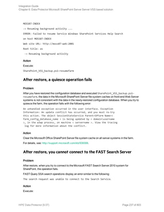 MOSS07-INDEX
-> Resuming background activity ...
ERROR: Failed to resume Service Windows SharePoint Services Help Search
on host MOSS07-INDEX
Web site URL: http://moss07-web:2001
Root title: as
-> Resuming background activity
Action
Execute:
SharePoint_VSS_backup.ps1–resumefarm
After restore, a quiesce operation fails
Problem
After you have restored the configuration database and executed SharePoint_VSS_backup.ps1–
resumefarm, the data in the Microsoft SharePoint Server file system caches on front-end Web Server
systems is not consistent with the data in the newly-restored configuration database. When you try to
quiesce the farm, the operation fails with the following error:
An unhandled exception occurred in the user interface. Exception
Information: An update conflict has occurred, and you must re-try
this action. The object SessionStateService Parent=SPFarm Name=<
farm_config_database_name > is being updated by < domainusername
>, in the w3wp process, on machine < servername >. View the tracing
log for more information about the conflict.
Action
Clear the Microsoft Office SharePoint Server file system cache on all server systems in the farm.
For details, see: http://support.microsoft.com/kb/939308.
After restore, you cannot connect to the FAST Search Server
Problem
After restore, when you try to connect to the Microsoft FAST Search Server 2010 system for
SharePoint, the operation fails.
FAST Query SSA search operations display an error similar to the following:
The search request was unable to connect to the Search Service.
Action
Execute:
Integration Guide
Chapter 6: Data Protector Microsoft SharePoint Server Server VSS based solution
HPE Data Protector (9.07) Page 237 of 803
 