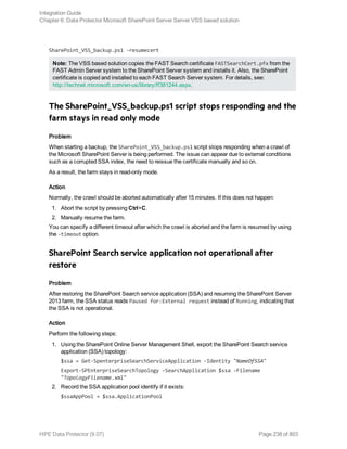 SharePoint_VSS_backup.ps1 -resumecert
Note: The VSS based solution copies the FAST Search certificate FASTSearchCert.pfx from the
FAST Admin Server system to the SharePoint Server system and installs it. Also, the SharePoint
certificate is copied and installed to each FAST Search Server system. For details, see:
http://technet.microsoft.com/en-us/library/ff381244.aspx.
The SharePoint_VSS_backup.ps1 script stops responding and the
farm stays in read only mode
Problem
When starting a backup, the SharePoint_VSS_backup.ps1 script stops responding when a crawl of
the Microsoft SharePoint Server is being performed. The issue can appear due to external conditions
such as a corrupted SSA index, the need to reissue the certificate manually and so on.
As a result, the farm stays in read-only mode.
Action
Normally, the crawl should be aborted automatically after 15 minutes. If this does not happen:
1. Abort the script by pressing Ctrl+C.
2. Manually resume the farm.
You can specify a different timeout after which the crawl is aborted and the farm is resumed by using
the -timeout option.
SharePoint Search service application not operational after
restore
Problem
After restoring the SharePoint Search service application (SSA) and resuming the SharePoint Server
2013 farm, the SSA status reads Paused for:External request instead of Running, indicating that
the SSA is not operational.
Action
Perform the following steps:
1. Using the SharePoint Online Server Management Shell, export the SharePoint Search service
application (SSA) topology:
$ssa = Get-SpenterpriseSearchServiceApplication -Identity "NameOfSSA"
Export-SPEnterpriseSearchTopology -SearchApplication $ssa -Filename
"TopologyFilename.xml"
2. Record the SSA application pool identify if it exists:
$ssaAppPool = $ssa.ApplicationPool
Integration Guide
Chapter 6: Data Protector Microsoft SharePoint Server Server VSS based solution
HPE Data Protector (9.07) Page 238 of 803
 