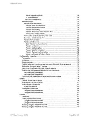 Virtual machine migration 744
ZDB environments 744
Object copy considerations 745
Restore concepts 745
Restore of virtual machines 745
Restore to the default location 745
Restore to a different location 746
Restore to a directory 746
Restore of individual virtual machine disks 746
Prerequisites for disk restore 747
Prerequisites for Backup and Hyper-V hosts 748
Successful restore session flow 750
Restore chain validation 750
Restore considerations 750
Data Protector backup solutions 751
Restore parallelism 751
Restore to a backup host 752
Restore to a different location 752
Restore of virtual machine replicas 752
Virtual machines on Windows shares 753
Configuring the integration 754
Prerequisites 754
Limitations 755
Before you begin 755
Enabling automatic mounting of new volumes on Microsoft Hyper-V systems 755
Configuring Microsoft Hyper-V clusters 755
Importing and configuring Microsoft Hyper-V systems 755
Changing the configuration of Microsoft Hyper-V systems 757
Using the Data Protector GUI 757
Using the Data Protector CLI 758
Customizing the Data Protector behavior with omnirc options 758
Backup 758
Creating backup specifications 758
Modifying backup specifications 763
Scheduling backup sessions 765
Scheduling example 765
Starting backup sessions 766
Using the Data Protector GUI 766
Using the Data Protector CLI 767
Restore 767
Limitations 767
Finding information for restore 768
Using the Data Protector GUI 768
Using the Data Protector CLI 768
Restoring using the Data Protector GUI 769
Restoring using the Data Protector CLI 771
Integration Guide
HPE Data Protector (9.07) Page 24 of 803
 