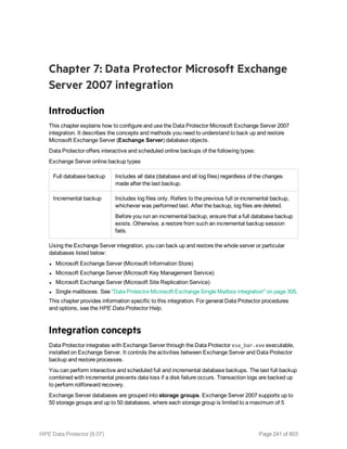 Chapter 7: Data Protector Microsoft Exchange
Server 2007 integration
Introduction
This chapter explains how to configure and use the Data Protector Microsoft Exchange Server 2007
integration. It describes the concepts and methods you need to understand to back up and restore
Microsoft Exchange Server (Exchange Server) database objects.
Data Protector offers interactive and scheduled online backups of the following types:
Exchange Server online backup types
Full database backup Includes all data (database and all log files) regardless of the changes
made after the last backup.
Incremental backup Includes log files only. Refers to the previous full or incremental backup,
whichever was performed last. After the backup, log files are deleted.
Before you run an incremental backup, ensure that a full database backup
exists. Otherwise, a restore from such an incremental backup session
fails.
Using the Exchange Server integration, you can back up and restore the whole server or particular
databases listed below:
l Microsoft Exchange Server (Microsoft Information Store)
l Microsoft Exchange Server (Microsoft Key Management Service)
l Microsoft Exchange Server (Microsoft Site Replication Service)
l Single mailboxes. See "Data Protector Microsoft Exchange Single Mailbox integration" on page 305.
This chapter provides information specific to this integration. For general Data Protector procedures
and options, see the HPE Data Protector Help.
Integration concepts
Data Protector integrates with Exchange Server through the Data Protector ese_bar.exe executable,
installed on Exchange Server. It controls the activities between Exchange Server and Data Protector
backup and restore processes.
You can perform interactive and scheduled full and incremental database backups. The last full backup
combined with incremental prevents data loss if a disk failure occurs. Transaction logs are backed up
to perform rollforward recovery.
Exchange Server databases are grouped into storage groups. Exchange Server 2007 supports up to
50 storage groups and up to 50 databases, where each storage group is limited to a maximum of 5
HPE Data Protector (9.07) Page 241 of 803
 