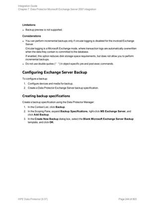 Limitations
l Backup preview is not supported.
Considerations
l You can perform incremental backups only if circular logging is disabled for the involved Exchange
Server.
Circular logging is a Microsoft Exchange mode, where transaction logs are automatically overwritten
when the data they contain is committed to the database.
If enabled, this option reduces disk storage space requirements, but does not allow you to perform
incremental backups.
l Do not use double quotes (" ") in object-specific pre and post-exec commands.
Configuring Exchange Server Backup
To configure a backup:
1. Configure devices and media for backup.
2. Create a Data Protector Exchange Server backup specification.
Creating backup specifications
Create a backup specification using the Data Protector Manager:
1. In the Context List, click Backup.
2. In the Scoping Pane, expand Backup Specifications, right-click MS Exchange Server, and
click Add Backup.
3. In the Create New Backup dialog box, select the Blank Microsoft Exchange Server Backup
template, and click OK.
Integration Guide
Chapter 7: Data Protector Microsoft Exchange Server 2007 integration
HPE Data Protector (9.07) Page 244 of 803
 
