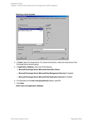 Selecting a blank template
4. In Client, select Exchange Server. For cluster environments, select the virtual server of the
Exchange Server resource group.
5. In Application database, select one of the following:
l Microsoft Exchange Server (Microsoft Information Store)
l Microsoft Exchange Server (Microsoft Key Management Service) (if installed)
l Microsoft Exchange Server (Microsoft Site Replication Service) (if installed)
6. For information on the User and group/domain options, press F1.
7. Click Next.
Client name and application database
Integration Guide
Chapter 7: Data Protector Microsoft Exchange Server 2007 integration
HPE Data Protector (9.07) Page 245 of 803
 