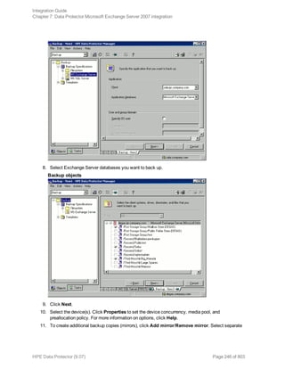 8. Select Exchange Server databases you want to back up.
Backup objects
9. Click Next.
10. Select the device(s). Click Properties to set the device concurrency, media pool, and
preallocation policy. For more information on options, click Help.
11. To create additional backup copies (mirrors), click Add mirror/Remove mirror. Select separate
Integration Guide
Chapter 7: Data Protector Microsoft Exchange Server 2007 integration
HPE Data Protector (9.07) Page 246 of 803
 