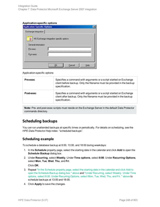 Application-specific options
Application-specific options
Pre-exec Specifies a command with arguments or a script started on Exchange
client before backup. Only the filename must be provided in the backup
specification.
Post-exec Specifies a command with arguments or a script started on Exchange
client after backup. Only the filename must be provided in the backup
specification.
Note: Pre- and post-exec scripts must reside on the Exchange Server in the default Data Protector
commands directory.
Scheduling backups
You can run unattended backups at specific times or periodically. For details on scheduling, see the
HPE Data Protector Help index: “scheduled backups”.
Scheduling example
To schedule a database backup at 8:00, 13:00, and 18:00 during weekdays:
1. In the Schedule property page, select the starting date in the calendar and click Add to open the
Schedule Backup dialog box.
2. Under Recurring, select Weekly. Under Time options, select 8:00. Under Recurring Options,
select Mon, Tue, Wed, Thu, and Fri.
Click OK.
3. Repeat "In the Schedule property page, select the starting date in the calendar and click Add to
open the Schedule Backup dialog box." above and "Under Recurring, select Weekly. Under Time
options, select 8:00. Under Recurring Options, select Mon, Tue, Wed, Thu, and Fri. " above to
schedule backups at 13:00 and 18:00.
4. Click Apply to save the changes.
Integration Guide
Chapter 7: Data Protector Microsoft Exchange Server 2007 integration
HPE Data Protector (9.07) Page 248 of 803
 