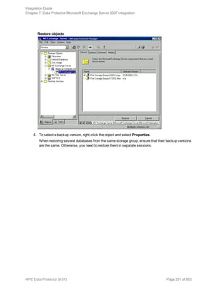 Restore objects
4. To select a backup version, right-click the object and select Properties.
When restoring several databases from the same storage group, ensure that their backup versions
are the same. Otherwise, you need to restore them in separate sessions.
Integration Guide
Chapter 7: Data Protector Microsoft Exchange Server 2007 integration
HPE Data Protector (9.07) Page 251 of 803
 