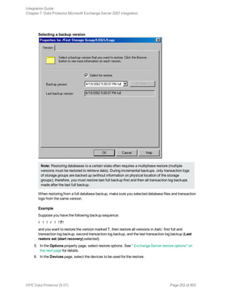 Selecting a backup version
Note: Restoring databases to a certain state often requires a multiphase restore (multiple
versions must be restored to retrieve data). During incremental backups, only transaction logs
of storage groups are backed up (without information on physical location of the storage
groups); therefore, you must restore last full backup first and then all transaction log backups
made after the last full backup.
When restoring from a full database backup, make sure you selected database files and transaction
logs from the same version.
Example
Suppose you have the following backup sequence:
F T T F T TTT
and you want to restore the version marked T, then restore all versions in italic: first full and
transaction log backup, second transaction log backup, and the last transaction log backup (Last
restore set (start recovery) selected).
5. In the Options property page, select restore options. See " Exchange Server restore options" on
the next page for details.
6. In the Devices page, select the devices to be used for the restore.
Integration Guide
Chapter 7: Data Protector Microsoft Exchange Server 2007 integration
HPE Data Protector (9.07) Page 252 of 803
 