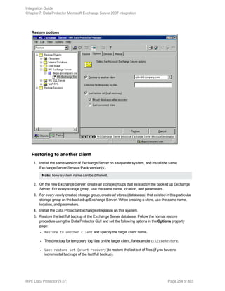 Restore options
Restoring to another client
1. Install the same version of Exchange Server on a separate system, and install the same
Exchange Server Service Pack version(s).
Note: New system name can be different.
2. On the new Exchange Server, create all storage groups that existed on the backed up Exchange
Server. For every storage group, use the same name, location, and parameters.
3. For every newly created storage group, create all stores (databases) that existed in this particular
storage group on the backed up Exchange Server. When creating a store, use the same name,
location, and parameters.
4. Install the Data Protector Exchange integration on this system.
5. Restore the last full backup of the Exchange Server database. Follow the normal restore
procedure using the Data Protector GUI and set the following options in the Options property
page:
l Restore to another client and specify the target client name.
l The directory for temporary log files on the target client, for example c:EsseRestore.
l Last restore set (start recovery)to restore the last set of files (if you have no
incremental backups of the last full backup).
Integration Guide
Chapter 7: Data Protector Microsoft Exchange Server 2007 integration
HPE Data Protector (9.07) Page 254 of 803
 