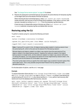 See " Exchange Server restore options" on page 253 for details.
6. Restore all subsequent incremental backups and specify the same directory for temporary log files
on the target client as for the restore of the last full backup.
When restoring the last incremental backup, select Last restore set (start recovery)to
initiate automatic hard recovery of the Exchange Server database. If this option is not set, start
recovery manually by running eseutil /cc /t from the temporary log files directory.
If hard recovery is initiated after restore of the last set of files (Last restore set (start
recovery)selected), temporary log files are deleted after recovery.
Restoring using the CLI
To perform a restore using CLI, execute the following command:
omnir -msese
-barhost ClientName [-destination ClientName]
-appname full_application_name {-base DBName -session BackupID}...
-logpath Path [-last [-mount] [-consistent]]
Note: A backup ID is a point in time. All objects (backup data) created in a backup session have
the same backup ID, which is the same as the session ID of the backup session.
Mirrored objects and objects created in an object copy session have the same backup ID as
objects created in the original backup session. Suppose the media set created in the original
backup session no longer exists, but the media set created in an object copy session still exists.
To restore the objects, you must specify the session ID of the original backup session (that is, the
backup ID) and not the session ID of the object copy session.
The omnir syntax does not let you specify from which object copy to restore if several copies of the
same object exist. This is only possible using the Data Protector GUI by setting the media
allocation priority list.
For the description of options, see the omnir man page.
Example
To restore Information Store with the /First Storage Group/STORE/Public Folder Store store
and /First Storage Group/LOGS/Logs logs to computer.company.com (where it was backed up),
using the backup ID 2010/07/07-13, plus restore log files to c:temp, perform hard recovery after
restore and mount the database after hard recovery, execute:
omnir -msese -barhost computer.company.com -appname "Microsoft Exchange Server
(Microsoft Information Store)" -base "/First Storage Group/LOGS/Logs" -session
"2010/07/07-13" -base "/First Storage Group/STORE/Public Folder Store" -session
"2010/07/07-13" -logpath c:temp -last -mount
Integration Guide
Chapter 7: Data Protector Microsoft Exchange Server 2007 integration
HPE Data Protector (9.07) Page 255 of 803
 