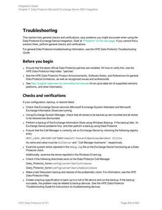 Troubleshooting
This section lists general checks and verifications, plus problems you might encounter when using the
Data Protector Exchange Server integration. Start at "Problems" on the next page. If you cannot find a
solution there, perform general checks and verifications.
For general Data Protector troubleshooting information, see the HPE Data Protector Troubleshooting
Guide.
Before you begin
l Ensure that the latest official Data Protector patches are installed. On how to verify this, see the
HPE Data Protector Help index: “patches”.
l See the HPE Data Protector Product Announcements, Software Notes, and References for general
Data Protector limitations, as well as recognized issues and workarounds.
l See http://support.openview.hp.com/selfsolve/manuals for an up-to-date list of supported versions,
platforms, and other information.
Checks and verifications
If your configuration, backup, or restore failed:
l Check that Exchange Server services (Microsoft Exchange System Attendant and Microsoft
Exchange Information Store) are running.
l Using Exchange System Manager, check that all stores to be backed up are mounted and all stores
to be restored are dismounted.
l Perform a backup of the Exchange Information Store using Windows Backup. If the backup fails, fix
Exchange Server problems first, and then perform a backup using Data Protector.
l Ensure that the Cell Manager is correctly set on Exchange Server by checking the following registry
entry:
HKEY_LOCAL_MACHINESOFTWAREHewlett-PackardOpenViewOmniBack IISite
Its name and value must be CellServer and "Cell Manager hostname", respectively.
l Examine system errors reported in the debug.log file on the Exchange Server functioning as a Data
Protector client.
Additionally, examine the errors reported in the Windows Event log.
l Check if the following directories exist on the Data Protector Cell Manager:
Data_Protector_homeconfigserverbarlistsmsese
Data_Protector_homeconfigserverbarschedulesmsese
l Make a test filesystem backup and restore of the problematic client. For information, see the HPE
Data Protector Help.
l Create a backup specification to back up to a null or file device and run the backup. If the backup
succeeds, the problem may be related to backup devices. See the HPE Data Protector
Troubleshooting Guide for instructions on troubleshooting devices.
Integration Guide
Chapter 7: Data Protector Microsoft Exchange Server 2007 integration
HPE Data Protector (9.07) Page 256 of 803
 