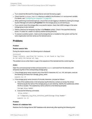 l Try to restart the Microsoft Exchange Server and start the backup again.
l Check that the Exchange_homebin directory is added to the Windows Path environment variable.
For details, see "Configuring the integration" on page 242.
l When performing incremental backups, ensure that circular logging is disabled by starting Exchange
System Manager and selecting Properties from the storage group you are backing up.
l If you cannot mount the storage after a successful restore, check that LOGS storage on the same
storage group is also restored.
l Define a directory for temporary log files in the Restore context. Check if the specified directory
exists. If it does not, create it or specify another existing directory.
l To restore to another system, make sure Exchange Server is installed on that system and has the
same organization and site names as the restored server.
Problems
Problem
Restore session fails
During the restore session, the following error is displayed:
[Critical]
Target Instance, specified for restore, is not found or log files
do not match the backup set logs.
The problem occurs when there is a gap in the sequence of the restored and the current log files.
Action
Open the command prompt window and execute the eseutil command from the directory with
temporary log files of the corresponding storage group:
l If the storage group name consists only of the ASCII characters A-Z, a-z, 0-9, and space, execute
the following command from Storage_group_name:
eseutil /cc /t
l If the storage group name consists of Unicode characters, proceed as follows:
a. One of the subdirectories in the temporary log file directory contains an empty file whose
filename equals the name of the storage group you are restoring. Identify the subdirectory where
the file is located. The subdirectory name conforms to the following template:
Storage Group Number
b. Execute the following commands:
Drive_letter :
cd "Temporary_log_files_directory_pathStorage Group Number"
eseutil /cc /t
Problem
Restore of a database fails
Restore of an Exchange Server 2007 database ends abnormally after reporting the following error:
Integration Guide
Chapter 7: Data Protector Microsoft Exchange Server 2007 integration
HPE Data Protector (9.07) Page 257 of 803
 