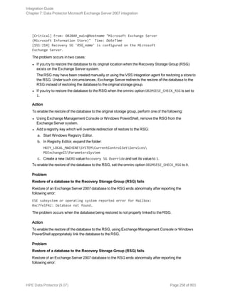 [Critical] From: OB2BAR_main@Hostname "Microsoft Exchange Server
(Microsoft Information Store)" Time: DateTime
[151:214] Recovery SG 'RSG_name' is configured on the Microsoft
Exchange Server.
The problem occurs in two cases:
l If you try to restore the database to its original location when the Recovery Storage Group (RSG)
exists on the Exchange Server system.
The RSG may have been created manually or using the VSS integration agent for restoring a store to
the RSG. Under such circumstances, Exchange Server redirects the restore of the database to the
RSG instead of restoring the database to the original storage group.
l If you try to restore the database to the RSG when the omnirc option OB2MSESE_CHECK_RSG is set to
1.
Action
To enable the restore of the database to the original storage group, perform one of the following:
l Using Exchange Management Console or Windows PowerShell, remove the RSG from the
Exchange Server system.
l Add a registry key which will override redirection of restore to the RSG:
a. Start Windows Registry Editor.
b. In Registry Editor, expand the folder:
HKEY_LOCAL_MACHINESYSTEMCurrentControlSetServices
MSExchangeISParametersSystem
c. Create a new DWORD value Recovery SG Override and set its value to 1.
To enable the restore of the database to the RSG, set the omnirc option OB2MSESE_CHECK_RSG to 0.
Problem
Restore of a database to the Recovery Storage Group (RSG) fails
Restore of an Exchange Server 2007 database to the RSG ends abnormally after reporting the
following error:
ESE subsystem or operating system reported error for Mailbox:
0xc7fe1f42: Database not found.
The problem occurs when the database being restored is not properly linked to the RSG.
Action
To enable the restore of the database to the RSG, using Exchange Management Console or Windows
PowerShell appropriately link the database to the RSG.
Problem
Restore of a database to the Recovery Storage Group (RSG) fails
Restore of an Exchange Server 2007 database to the RSG ends abnormally after reporting the
following error:
Integration Guide
Chapter 7: Data Protector Microsoft Exchange Server 2007 integration
HPE Data Protector (9.07) Page 258 of 803
 