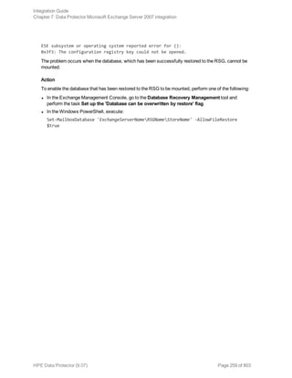 ESE subsystem or operating system reported error for ():
0x3f3: The configuration registry key could not be opened.
The problem occurs when the database, which has been successfully restored to the RSG, cannot be
mounted.
Action
To enable the database that has been restored to the RSG to be mounted, perform one of the following:
l In the Exchange Management Console, go to the Database Recovery Management tool and
perform the task Set up the 'Database can be overwritten by restore' flag.
l In the Windows PowerShell, execute:
Set-MailboxDatabase 'ExchangeServerNameRSGNameStoreName' -AllowFileRestore
$true
Integration Guide
Chapter 7: Data Protector Microsoft Exchange Server 2007 integration
HPE Data Protector (9.07) Page 259 of 803
 
