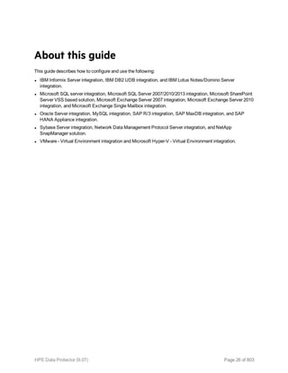 About this guide
This guide describes how to configure and use the following:
l IBM Informix Server integration, IBM DB2 UDB integration, and IBM Lotus Notes/Domino Server
integration.
l Microsoft SQL server integration, Microsoft SQL Server 2007/2010/2013 integration, Microsoft SharePoint
Server VSS based solution, Microsoft Exchange Server 2007 integration, Microsoft Exchange Server 2010
integration, and Microsoft Exchange Single Mailbox integration.
l Oracle Server integration, MySQL integration, SAP R/3 integration, SAP MaxDB integration, and SAP
HANA Appliance integration.
l Sybase Server integration, Network Data Management Protocol Server integration, and NetApp
SnapManager solution.
l VMware - Virtual Environment integration and Microsoft Hyper-V - Virtual Environment integration.
HPE Data Protector (9.07) Page 26 of 803
 