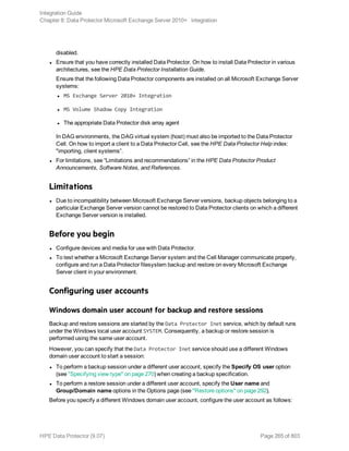 disabled.
l Ensure that you have correctly installed Data Protector. On how to install Data Protector in various
architectures, see the HPE Data Protector Installation Guide.
Ensure that the following Data Protector components are installed on all Microsoft Exchange Server
systems:
l MS Exchange Server 2010+ Integration
l MS Volume Shadow Copy Integration
l The appropriate Data Protector disk array agent
In DAG environments, the DAG virtual system (host) must also be imported to the Data Protector
Cell. On how to import a client to a Data Protector Cell, see the HPE Data Protector Help index:
"importing, client systems”.
l For limitations, see “Limitations and recommendations” in the HPE Data Protector Product
Announcements, Software Notes, and References.
Limitations
l Due to incompatibility between Microsoft Exchange Server versions, backup objects belonging to a
particular Exchange Server version cannot be restored to Data Protector clients on which a different
Exchange Server version is installed.
Before you begin
l Configure devices and media for use with Data Protector.
l To test whether a Microsoft Exchange Server system and the Cell Manager communicate properly,
configure and run a Data Protector filesystem backup and restore on every Microsoft Exchange
Server client in your environment.
Configuring user accounts
Windows domain user account for backup and restore sessions
Backup and restore sessions are started by the Data Protector Inet service, which by default runs
under the Windows local user account SYSTEM. Consequently, a backup or restore session is
performed using the same user account.
However, you can specify that the Data Protector Inet service should use a different Windows
domain user account to start a session:
l To perform a backup session under a different user account, specify the Specify OS user option
(see "Specifying view type" on page 270) when creating a backup specification.
l To perform a restore session under a different user account, specify the User name and
Group/Domain name options in the Options page (see "Restore options" on page 292).
Before you specify a different Windows domain user account, configure the user account as follows:
Integration Guide
Chapter 8: Data Protector Microsoft Exchange Server 2010+ integration
HPE Data Protector (9.07) Page 265 of 803
 