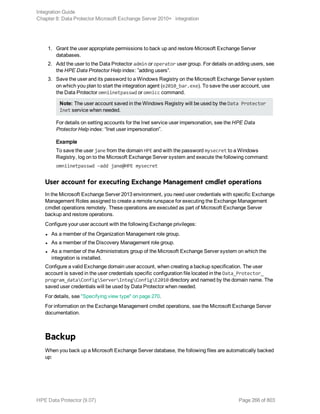 1. Grant the user appropriate permissions to back up and restore Microsoft Exchange Server
databases.
2. Add the user to the Data Protector admin or operator user group. For details on adding users, see
the HPE Data Protector Help index: ”adding users”.
3. Save the user and its password to a Windows Registry on the Microsoft Exchange Server system
on which you plan to start the integration agent (e2010_bar.exe). To save the user account, use
the Data Protector omniinetpasswd or omnicc command.
Note: The user account saved in the Windows Registry will be used by the Data Protector
Inet service when needed.
For details on setting accounts for the Inet service user impersonation, see the HPE Data
Protector Help index: “Inet user impersonation”.
Example
To save the user jane from the domain HPE and with the password mysecret to a Windows
Registry, log on to the Microsoft Exchange Server system and execute the following command:
omniinetpasswd –add jane@HPE mysecret
User account for executing Exchange Management cmdlet operations
In the Microsoft Exchange Server 2013 environment, you need user credentials with specific Exchange
Management Roles assigned to create a remote runspace for executing the Exchange Management
cmdlet operations remotely. These operations are executed as part of Microsoft Exchange Server
backup and restore operations.
Configure your user account with the following Exchange privileges:
l As a member of the Organization Management role group.
l As a member of the Discovery Management role group.
l As a member of the Administrators group of the Microsoft Exchange Server system on which the
integration is installed.
Configure a valid Exchange domain user account, when creating a backup specification. The user
account is saved in the user credentials specific configuration file located in the Data_Protector_
program_dataConfigServerIntegConfigE2010 directory and named by the domain name. The
saved user credentials will be used by Data Protector when needed.
For details, see "Specifying view type" on page 270.
For information on the Exchange Management cmdlet operations, see the Microsoft Exchange Server
documentation.
Backup
When you back up a Microsoft Exchange Server database, the following files are automatically backed
up:
Integration Guide
Chapter 8: Data Protector Microsoft Exchange Server 2010+ integration
HPE Data Protector (9.07) Page 266 of 803
 