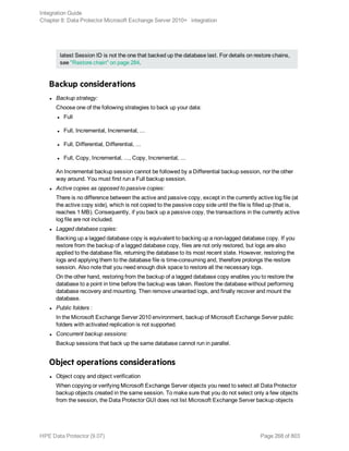latest Session ID is not the one that backed up the database last. For details on restore chains,
see "Restore chain" on page 284.
Backup considerations
l Backup strategy:
Choose one of the following strategies to back up your data:
l Full
l Full, Incremental, Incremental, ...
l Full, Differential, Differential, ...
l Full, Copy, Incremental, ..., Copy, Incremental, ...
An Incremental backup session cannot be followed by a Differential backup session, nor the other
way around. You must first run a Full backup session.
l Active copies as opposed to passive copies:
There is no difference between the active and passive copy, except in the currently active log file (at
the active copy side), which is not copied to the passive copy side until the file is filled up (that is,
reaches 1 MB). Consequently, if you back up a passive copy, the transactions in the currently active
log file are not included.
l Lagged database copies:
Backing up a lagged database copy is equivalent to backing up a non-lagged database copy. If you
restore from the backup of a lagged database copy, files are not only restored, but logs are also
applied to the database file, returning the database to its most recent state. However, restoring the
logs and applying them to the database file is time-consuming and, therefore prolongs the restore
session. Also note that you need enough disk space to restore all the necessary logs.
On the other hand, restoring from the backup of a lagged database copy enables you to restore the
database to a point in time before the backup was taken. Restore the database without performing
database recovery and mounting. Then remove unwanted logs, and finally recover and mount the
database.
l Public folders :
In the Microsoft Exchange Server 2010 environment, backup of Microsoft Exchange Server public
folders with activated replication is not supported.
l Concurrent backup sessions:
Backup sessions that back up the same database cannot run in parallel.
Object operations considerations
l Object copy and object verification
When copying or verifying Microsoft Exchange Server objects you need to select all Data Protector
backup objects created in the same session. To make sure that you do not select only a few objects
from the session, the Data Protector GUI does not list Microsoft Exchange Server backup objects
Integration Guide
Chapter 8: Data Protector Microsoft Exchange Server 2010+ integration
HPE Data Protector (9.07) Page 268 of 803
 