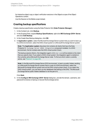 for interactive object copy or object verification sessions in the Objects scope of the Object
Operations context.
Use the Session or the Media scope instead.
Creating backup specifications
Create a backup specification using the Data Protector GUI (Data Protector Manager).
1. In the Context List, click Backup.
2. In the Scoping Pane, expand Backup Specifications, right-click MS Exchange 2010+ Server,
and click Add Backup.
3. In the Create New Backup dialog box, click OK.
4. In Application system, select the Microsoft Exchange Server system that you want to back up.
In a DAG environment, select the DAG virtual system or a Microsoft Exchange Server system.
Note: The Application system drop-down list contains all clients that have the Data
Protector MS Exchange Server 2010+ Integration component installed. In a DAG
environment, the list contains also the DAG virtual system (host).
The backup session (that is, the integration agent e2010_bar.exe) will be started on the client
that you specify here. If you select a DAG virtual system, the integration agent is started on
the currently active Microsoft Exchange Server node. To find out which node is currently
active, see "Restore" on page 280.
Note: In the Microsoft Exchange Server 2010 environment, to back up public folders residing
on a Microsoft Exchange Server system that is a part of a DAG environment, select the
Microsoft Exchange Server system and not the DAG virtual system (host). If you select the
DAG virtual system, you can back up only databases that belong to the DAG. The Microsoft
Exchange Server public folders database is not the part of it.
Click Next.
5. In the Configure MS Exchange 2010+ Server dialog box, provide the domain, username, and
password to browse or backup or recover the Exchange server.
Integration Guide
Chapter 8: Data Protector Microsoft Exchange Server 2010+ integration
HPE Data Protector (9.07) Page 269 of 803
 