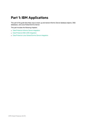 HPE Data Protector (9.07)
Part 1: IBM Applications
This part of the guide describes ways to back up and restore Informix Server database objects, DB2
databases, and Lotus Notes/Domino Server.
This part includes the following chapters:
l Data Protector Informix Server integration
l Data Protector DB2 UDB integration
l Data Protector Lotus Notes/Domino Server integration
 