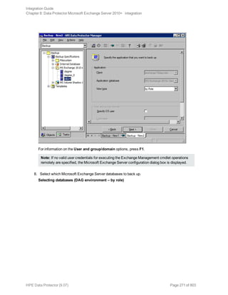 For information on the User and group/domain options, press F1.
Note: If no valid user credentials for executing the Exchange Management cmdlet operations
remotely are specified, the Microsoft Exchange Server configuration dialog box is displayed.
8. Select which Microsoft Exchange Server databases to back up.
Selecting databases (DAG environment – by role)
Integration Guide
Chapter 8: Data Protector Microsoft Exchange Server 2010+ integration
HPE Data Protector (9.07) Page 271 of 803
 