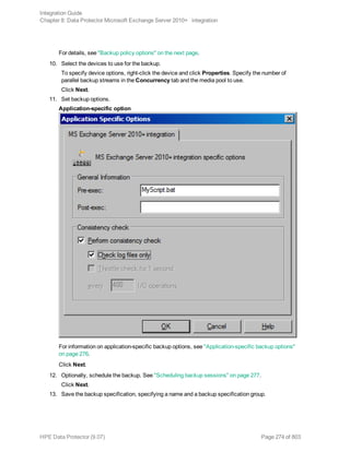 For details, see "Backup policy options" on the next page.
10. Select the devices to use for the backup.
To specify device options, right-click the device and click Properties. Specify the number of
parallel backup streams in the Concurrency tab and the media pool to use.
Click Next.
11. Set backup options.
Application-specific option
For information on application-specific backup options, see "Application-specific backup options"
on page 276.
Click Next.
12. Optionally, schedule the backup. See "Scheduling backup sessions" on page 277.
Click Next.
13. Save the backup specification, specifying a name and a backup specification group.
Integration Guide
Chapter 8: Data Protector Microsoft Exchange Server 2010+ integration
HPE Data Protector (9.07) Page 274 of 803
 