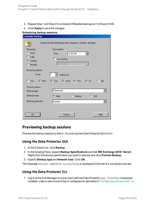 3. Repeat Step 1 and Step 2 to schedule Differential backups at 13:00 and 18:00.
4. Click Apply to save the changes.
Scheduling backup sessions
Previewing backup sessions
Preview the backup session to test it. You can use the Data Protector GUI or CLI.
Using the Data Protector GUI
1. In the Context List, click Backup.
2. In the Scoping Pane, expand Backup Specifications and then MS Exchange 2010+ Server.
Right-click the backup specification you want to preview and click Preview Backup.
3. Specify Backup type and Network load. Click OK.
The message Session completed successfully is displayed at the end of a successful preview.
Using the Data Protector CLI
1. Log in to the Cell Manager or to any client with the Data Protector User Interface component
installed, under a user account that is configured as described in "Configuring user accounts" on
Integration Guide
Chapter 8: Data Protector Microsoft Exchange Server 2010+ integration
HPE Data Protector (9.07) Page 278 of 803
 