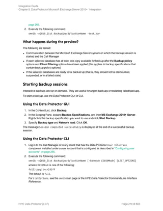 page 265.
2. Execute the following command:
omnib -e2010_list BackupSpecificationName -test_bar
What happens during the preview?
The following are tested:
l Communication between the Microsoft Exchange Server system on which the backup session is
started and the Cell Manager
l If each selected database has at least one copy available for backup after the Backup policy
options and Client filtering options have been applied (this applies to backup specifications that
contain backup policy options)
l If the selected databases are ready to be backed up (that is, they should not be dismounted,
suspended, or in a failed state)
Starting backup sessions
Interactive backups are run on demand. They are useful for urgent backups or restarting failed backups.
To start a backup, use the Data Protector GUI or CLI.
Using the Data Protector GUI
1. In the Context List, click Backup.
2. In the Scoping Pane, expand Backup Specifications, and then MS Exchange 2010+ Server.
Right-click the backup specification you want to use and click Start Backup.
3. Specify Backup type and Network load. Click OK.
The message Session completed successfully is displayed at the end of a successful backup
session.
Using the Data Protector CLI
1. Log in to the Cell Manager or to any client that has the Data Protector User Interface
component installed under a user account that is configured as described in "Configuring user
accounts" on page 265.
2. Execute the following command:
omnib -e2010_list BackupSpecificationName [-barmode E2010Mode] [LIST_OPTIONS]
where E2010Mode is one of the following:
full|copy|incr|diff
The default is full.
For ListOptions, see the omnib man page or the HPE Data Protector Command Line Interface
Reference.
Integration Guide
Chapter 8: Data Protector Microsoft Exchange Server 2010+ integration
HPE Data Protector (9.07) Page 279 of 803
 