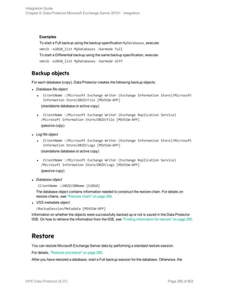 Examples
To start a Full backup using the backup specification MyDatabases, execute:
omnib -e2010_list MyDatabases -barmode full
To start a Differential backup using the same backup specification, execute:
omnib -e2010_list MyDatabases -barmode diff
Backup objects
For each database (copy), Data Protector creates the following backup objects:
l Database file object
l ClientName :/Microsoft Exchange Writer (Exchange Information Store)/Microsoft
Information Store/DBID/File [MSVSSW-APP]
(standalone database or active copy)
l ClientName :/Microsoft Exchange Writer (Exchange Replication Service)
/Microsoft Information Store/DBID/File [MSVSSW-APP]
(passive copy)
l Log file object
l ClientName :/Microsoft Exchange Writer (Exchange Information Store)/Microsoft
Information Store/DBID/Logs [MSVSSW-APP]
(standalone database or active copy)
l ClientName :/Microsoft Exchange Writer (Exchange Replication Service)
/Microsoft Information Store/DBID/Logs [MSVSSW-APP]
(passive copy)
l Database object
ClientName :/DBID/DBName [E2010]
The database object contains information needed to construct the restore chain. For details on
restore chains, see "Restore chain" on page 284.
l VSS metadata object
/BackupSession/Metadata [MSVSSW-APP]
Information on whether the objects were successfully backed up or not is saved in the Data Protector
IDB. On how to retrieve the information from the IDB, see "Finding information for restore" on page 285.
Restore
You can restore Microsoft Exchange Server data by performing a standard restore session.
For details, "Restore procedure" on page 285.
After you have restored a database, start a Full backup session for the database. Otherwise, the
Integration Guide
Chapter 8: Data Protector Microsoft Exchange Server 2010+ integration
HPE Data Protector (9.07) Page 280 of 803
 