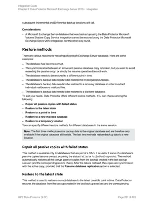 subsequent Incremental and Differential backup sessions will fail.
Considerations
l A Microsoft Exchange Server database that was backed up using the Data Protector Microsoft
Volume Shadow Copy Service integration cannot be restored using the Data Protector Microsoft
Exchange Server 2010 integration, nor the other way round.
Restore methods
There are various reasons for restoring a Microsoft Exchange Server database. Here are some
examples:
l The database has become corrupt.
l The synchronization between an active and passive database copy is broken, but you want to avoid
reseeding the passive copy, or simply the resume operation does not work.
l The database needs to be restored to a different point in time.
l The database's backup data needs to be restored for investigation purposes.
l The database's backup data needs to be restored to a recovery database in order to extract
individual mailboxes or mailbox files.
l The database's backup data needs to be restored to a dial tone database.
To suit your needs, Data Protector offers different restore methods. You can choose among the
following:
l Repair all passive copies with failed status
l Restore to the latest state
l Restore to a point in time
l Restore to a new mailbox database
l Restore to a temporary location
You can specify different restore methods for different databases in the same session.
Note: The first three methods restore backup data to the original database and are therefore only
available if the original database still exists. The last two methods restore backup data to a new
location.
Repair all passive copies with failed status
This method is available only for databases that are part of a DAG. It is useful if some of a database's
passive copies become corrupt, acquiring the status Failed or FailedAndSuspended. The method
automatically restores all the corrupt passive copies from the backup created in the last backup
session (and the corresponding restore chain). After the data is restored, the copies are synchronized
with the active copy, provided that the Resume database replication option is selected.
Restore to the latest state
This method is used to restore a corrupt database to the latest possible point in time. Data Protector
restores the database from the backup created in the last backup session (and the corresponding
Integration Guide
Chapter 8: Data Protector Microsoft Exchange Server 2010+ integration
HPE Data Protector (9.07) Page 281 of 803
 