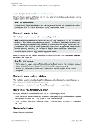 restore chain). For details, see "Restore chain" on page 284.
Once the files are restored, all the logs (not only those restored from the backup, but also any existing
logs) are replayed to the database file.
Note: DAG environments:
When a passive copy is restored, Microsoft Exchange Server ensures that the logs are replayed to
the database file in accordance with the ReplayLagTime parameter setting.
Restore to a point in time
This method is used to restore a database to a specific point in time.
Note: When you restore a standalone database or active copy, the existing .log and .chk files are
renamed (a .keep extension is added to their names). This feature is useful when you restore files
without performing database recovery. It enables you to apply additional logs to the database file;
just delete the .keep extension of the log files that you also want to be applied and start a database
recovery manually. In this way, you can fine-tune the point in time the database is restored to.
When you restore a passive copy, the existing files are deleted.
Once the files are restored, the logs are replayed to the database file (.edb) if the Perform database
recovery option is selected.
Note: DAG environments:
l When a passive copy is restored, Microsoft Exchange Server ensures that the logs are replayed
to the database file in accordance with the ReplayLagTime parameter setting.
l For passive copies that are not restored, a full reseed is required once the restore session
completes.
Restore to a new mailbox database
This method is used to restore data to a different database, either because the original database no
longer exists or in order to move the data elsewhere.
Using it, you can restore data also to a Microsoft Exchange Server recovery database.
Restore files to a temporary location
Using this method, you can restore database files to a location of your choice.
l When you restore from a Differential or Incremental backup session, you can restore the complete
restore chain or only the files (.log) backed up in the selected session.
l When you restore data from a Full backup session, you have an option to restore only the database
file (.edb).
Restore destination
Backup data can be restored:
Integration Guide
Chapter 8: Data Protector Microsoft Exchange Server 2010+ integration
HPE Data Protector (9.07) Page 282 of 803
 