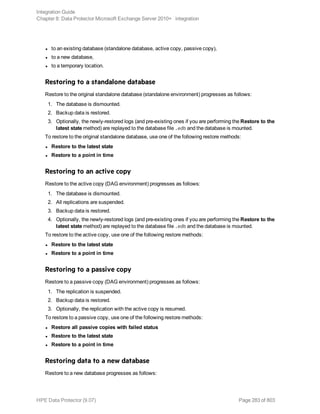 l to an existing database (standalone database, active copy, passive copy),
l to a new database,
l to a temporary location.
Restoring to a standalone database
Restore to the original standalone database (standalone environment) progresses as follows:
1. The database is dismounted.
2. Backup data is restored.
3. Optionally, the newly-restored logs (and pre-existing ones if you are performing the Restore to the
latest state method) are replayed to the database file .edb and the database is mounted.
To restore to the original standalone database, use one of the following restore methods:
l Restore to the latest state
l Restore to a point in time
Restoring to an active copy
Restore to the active copy (DAG environment) progresses as follows:
1. The database is dismounted.
2. All replications are suspended.
3. Backup data is restored.
4. Optionally, the newly-restored logs (and pre-existing ones if you are performing the Restore to the
latest state method) are replayed to the database file .edb and the database is mounted.
To restore to the active copy, use one of the following restore methods:
l Restore to the latest state
l Restore to a point in time
Restoring to a passive copy
Restore to a passive copy (DAG environment) progresses as follows:
1. The replication is suspended.
2. Backup data is restored.
3. Optionally, the replication with the active copy is resumed.
To restore to a passive copy, use one of the following restore methods:
l Restore all passive copies with failed status
l Restore to the latest state
l Restore to a point in time
Restoring data to a new database
Restore to a new database progresses as follows:
Integration Guide
Chapter 8: Data Protector Microsoft Exchange Server 2010+ integration
HPE Data Protector (9.07) Page 283 of 803
 