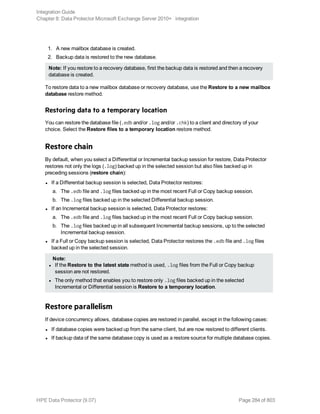 1. A new mailbox database is created.
2. Backup data is restored to the new database.
Note: If you restore to a recovery database, first the backup data is restored and then a recovery
database is created.
To restore data to a new mailbox database or recovery database, use the Restore to a new mailbox
database restore method.
Restoring data to a temporary location
You can restore the database file (.edb and/or .log and/or .chk) to a client and directory of your
choice. Select the Restore files to a temporary location restore method.
Restore chain
By default, when you select a Differential or Incremental backup session for restore, Data Protector
restores not only the logs (.log) backed up in the selected session but also files backed up in
preceding sessions (restore chain):
l If a Differential backup session is selected, Data Protector restores:
a. The .edb file and .log files backed up in the most recent Full or Copy backup session.
b. The .log files backed up in the selected Differential backup session.
l If an Incremental backup session is selected, Data Protector restores:
a. The .edb file and .log files backed up in the most recent Full or Copy backup session.
b. The .log files backed up in all subsequent Incremental backup sessions, up to the selected
Incremental backup session.
l If a Full or Copy backup session is selected, Data Protector restores the .edb file and .log files
backed up in the selected session.
Note:
l If the Restore to the latest state method is used, .log files from the Full or Copy backup
session are not restored.
l The only method that enables you to restore only .log files backed up in the selected
Incremental or Differential session is Restore to a temporary location.
Restore parallelism
If device concurrency allows, database copies are restored in parallel, except in the following cases:
l If database copies were backed up from the same client, but are now restored to different clients.
l If backup data of the same database copy is used as a restore source for multiple database copies.
Integration Guide
Chapter 8: Data Protector Microsoft Exchange Server 2010+ integration
HPE Data Protector (9.07) Page 284 of 803
 