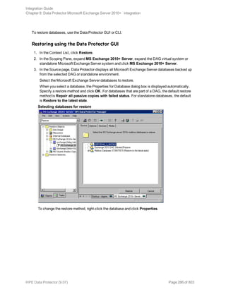 To restore databases, use the Data Protector GUI or CLI.
Restoring using the Data Protector GUI
1. In the Context List, click Restore.
2. In the Scoping Pane, expand MS Exchange 2010+ Server, expand the DAG virtual system or
standalone Microsoft Exchange Server system and click MS Exchange 2010+ Server.
3. In the Source page, Data Protector displays all Microsoft Exchange Server databases backed up
from the selected DAG or standalone environment.
Select the Microsoft Exchange Server databases to restore.
When you select a database, the Properties for Database dialog box is displayed automatically.
Specify a restore method and click OK. For databases that are part of a DAG, the default restore
method is Repair all passive copies with failed status. For standalone databases, the default
is Restore to the latest state.
Selecting databases for restore
To change the restore method, right-click the database and click Properties.
Integration Guide
Chapter 8: Data Protector Microsoft Exchange Server 2010+ integration
HPE Data Protector (9.07) Page 286 of 803
 