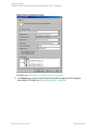 Restore files to a temporary location
For details, see "Restore files to a temporary location" on page 282.
4. In the Options page, specify the Data Protector Microsoft Exchange Server 2010 integration
restore options. For details, see "General restore options" on page 299.
Integration Guide
Chapter 8: Data Protector Microsoft Exchange Server 2010+ integration
HPE Data Protector (9.07) Page 291 of 803
 