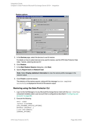 Restore options
5. In the Devices page, select the devices to use for restore.
For details on how to select devices to be used for restore, see the HPE Data Protector Help
index: “restore, selecting devices for”.
6. Click Restore.
7. In the Start Restore Session dialog box, click Next.
8. Specify Report level and Network load.
Note: Select Display statistical information to view the restore profile messages in the
session output.
9. Click Finish to start the restore.
The statistics of the restore session, along with the message Session completed
successfully is displayed at the end of the session output.
Restoring using the Data Protector CLI
1. Log in to the Cell Manager or to any Microsoft Exchange Server client with the User Interface
component installed under a user account that is configured as described in "Configuring user
accounts" on page 265.
2. Execute the following:
omnir -e2010
-barhost ClientName
[VSS_EXCHANGE_SPECIFIC_OPTIONS]
Database [Database …]
[-user User:Domain]
[GENERAL_OPTIONS]
Integration Guide
Chapter 8: Data Protector Microsoft Exchange Server 2010+ integration
HPE Data Protector (9.07) Page 292 of 803
 