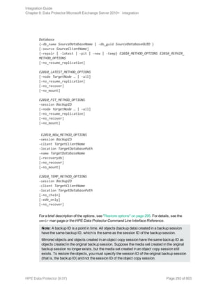 Database
{-db_name SourceDatabaseName | -db_guid SourceDatabaseGUID }
[-source SourceClientName]
{-repair | -latest | -pit | -new | -temp} E2010_METHOD_OPTIONS E2010_REPAIR_
METHOD_OPTIONS
[–no_resume_replication]
E2010_LATEST_METHOD_OPTIONS
[-node TargetNode … | -all]
[–no_resume_replication]
[–no_recover]
[–no_mount]
E2010_PIT_METHOD_OPTIONS
-session BackupID
[-node TargetNode … | -all]
[–no_resume_replication]
[–no_recover]
[–no_mount]
E2010_NEW_METHOD_OPTIONS
-session BackupID
-client TargetClientName
-location TargetDatabasePath
-name TargetDatabaseName
[-recoverydb]
[–no_recover]
[–no_mount]
E2010_TEMP_METHOD_OPTIONS
-session BackupID
-client TargetClientName
-location TargetDatabasePath
[–no_chain]
[–edb_only]
[–no_recover]
For a brief description of the options, see "Restore options" on page 295. For details, see the
omnir man page or the HPE Data Protector Command Line Interface Reference.
Note: A backup ID is a point in time. All objects (backup data) created in a backup session
have the same backup ID, which is the same as the session ID of the backup session.
Mirrored objects and objects created in an object copy session have the same backup ID as
objects created in the original backup session. Suppose the media set created in the original
backup session no longer exists, but the media set created in an object copy session still
exists. To restore the objects, you must specify the session ID of the original backup session
(that is, the backup ID) and not the session ID of the object copy session.
Integration Guide
Chapter 8: Data Protector Microsoft Exchange Server 2010+ integration
HPE Data Protector (9.07) Page 293 of 803
 