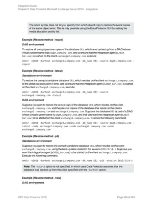 The omnir syntax does not let you specify from which object copy to restore if several copies
of the same object exist. This is only possible using the Data Protector GUI by setting the
media allocation priority list.
Example (Restore method – repair)
DAG environment
To restore all corrupt passive copies of the database DB1, which was backed up from a DAG whose
virtual system name was dag0.company.com, and to ensure that the integration agent (e2010_
bar.exe) is started on the client exchange2.company.com, execute:
omnir -e2010 -barhost exchange2.company.com –db_name DB1 –source dag0.company.com -
repair
Example (Restore method – latest)
Standalone environment
To restore the corrupt standalone database DB1, which resides on the client exchange1.company.com,
to the latest possible point in time, and to ensure that the integration agent (e2010_bar.exe) is started
on the client exchange2.company.com, execute:
omnir -e2010 -barhost exchange2.company.com –db_name DB1 –source
exchange1.company.com –latest
DAG environment
Suppose you want to restore the active copy of the database DB1, which resides on the client
exchange1.company.com, and the passive copies of the database that reside on the clients
exchange2.company.com and exchange3.company.com. Suppose the database DB1 is part of a DAG
whose virtual system name is dag0.company.com, and that you want the integration agent (e2010_
bar.exe) to be started on the client exchange2.company.com. Execute the following command:
omnir -e2010 -barhost exchange2.company.com –db_name DB1 –source dag0.company.com –
latest –node exchange1.company.com –node exchange2.company.com –node
exchange3.company.com
Example (Restore method – pit)
Standalone environment
Suppose you want to restore the corrupt standalone database DB1, which resides on the client
exchange1.company.com, using the backup data created in the session 2013/5/14-1. Suppose you
want the integration agent (e2010_bar.exe) to be started on the client exchange1.company.com.
Execute the following command:
omnir -e2010 -barhost exchange1.company.com –db_name DB1 -pit –session 2013/5/14-1
Note: The –source option is not specified, in which case Data Protector assumes that the
database was backed up from the client specified with the –barhost option.
Example (Restore method – new)
DAG environment
Integration Guide
Chapter 8: Data Protector Microsoft Exchange Server 2010+ integration
HPE Data Protector (9.07) Page 294 of 803
 
