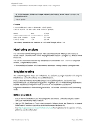 Tip: To find out which Microsoft Exchange Server node is currently active, connect to one of the
nodes and execute:
cluster group
Example
C:Usersadministrator.E2010BETA>cluster group
Listing status for all available resource groups:
Group Node Status
-------------------- --------------- ------
Available Storage spade Offline
Cluster Group club Online
The currently active node has the status Online. In the example, this is club.
Monitoring sessions
You can monitor currently running sessions in the Data Protector GUI. When you run a backup or
restore session, a monitor window shows the progress of the session. Closing the GUI does not affect
the session.
You can also monitor sessions from any Data Protector client with the User Interface component
installed, using the Monitor context.
To monitor a session, see the HPE Data Protector Help index: “viewing currently running sessions”.
Troubleshooting
This section lists general checks and verifications, plus problems you might encounter when using the
Data Protector Microsoft Exchange Server 2010 integration.
Because the Data Protector Microsoft Exchange Server 2010 integration is based on the Data
Protector Microsoft Volume Shadow Copy Service integration, also see troubleshooting information in
the HPE Data Protector Integration Guide for Microsoft Volume Shadow Copy Service.
For general Data Protector troubleshooting information, see the HPE Data Protector Troubleshooting
Guide.
Before you begin
l Ensure that the latest official Data Protector patches are installed. On how to verify this, see the
HPE Data Protector Help index: “patches”.
l See the HPE Data Protector Product Announcements, Software Notes, and References for general
Data Protector limitations, as well as recognized issues and workarounds.
l See http://support.openview.hp.com/selfsolve/manuals for an up-to-date list of supported versions,
platforms, and other information.
Integration Guide
Chapter 8: Data Protector Microsoft Exchange Server 2010+ integration
HPE Data Protector (9.07) Page 300 of 803
 