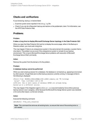 Checks and verifications
If your browsing, backup, or restore failed:
l Examine system errors reported in the debug.log file.
l Check if you can do a filesystem backup and restore on the problematic client. For information, see
the HPE Data Protector Help.
Problems
Problem
It takes a long time to display Microsoft Exchange Server topology in the Data Protector GUI
When you open the Data Protector GUI and try to display the source page, either in the Backup or
Restore context, you must wait a long time.
This may happen if there is an unresponsive system in the same domain (for example, a system that is
shut down). The problem occurs even if the unresponsive system is not part of your backup
environment. This is due to Microsoft Exchange Server problems with execution of Microsoft
Exchange Server Shell commands.
Action
Remove the system from the domain or fix the problem.
Problem
A database backup cannot be performed
When you start a backup session for a database, the database is not backed up, appearing to be locked
by other session, though there are no other backup sessions currently running. A message similar to
the following is displayed:
[Minor] From: OB2BAR_E2010_BAR@exch03.e2010.company.com "MS Exchange
Server" Time: 1/17/2013 3:07:13 PM
[170:313] One or more copies of database DEMAR are already being
backed up in a different session.
This may happen if the integration agent (e2010_bar.exe) was terminated by force while a previous
backup session was in progress, either because the Microsoft Exchange Server system was restarted
or for some other reason, so the lock remains.
Action
Execute the following command:
omnidbutil –free_cell_resources
Note: This command line removes all existing locks, so ensure that none of the existing locks is
still needed.
Integration Guide
Chapter 8: Data Protector Microsoft Exchange Server 2010+ integration
HPE Data Protector (9.07) Page 301 of 803
 