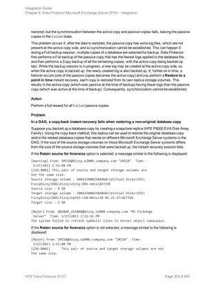 restored, but the synchronization between the active copy and passive copies fails, leaving the passive
copies in the Failed state.
This problem occurs if, after the data is restored, the passive copy has extra log files, which are not
present at the active copy side, and so synchronization cannot be established. This can happen if,
during a Full backup session, multiple copies of a database are selected for backup. Data Protector
first performs a Full backup of the passive copy that has the fewest logs applied to the database file,
and then performs a Copy backup of all the remaining copies, with the active copy being backed up
last. While the backup session is in progress, a new log may be created at the active copy side, so
when the active copy is backed up, the newly created log is also backed up. If, further on in time, a
failover occurs (one of the passive copies becomes the active copy) and you perform a Restore to a
point in time instant recovery, each copy is restored from its own replica storage volumes. This
results in the active copy (which was passive at the time of backup) having fewer logs than the passive
copy (which was active at the time of backup). Consequently, synchronization cannot be established.
Action
Perform a full reseed for all Failed passive copies.
Problem
In a DAG, a copy-back instant recovery fails when restoring a non-original database copy
Suppose you backed up a database copy by creating a snapclone replica (HPE P6000 EVA Disk Array
Family). Using the copy-back method, this replica can be used to restore the original database copy
and/or the related database copies that reside on different Microsoft Exchange Server systems in the
DAG. If the size of the source storage volumes on those Microsoft Exchange Server systems differs
from the size of the source storage volumes that were backed up, the instant recovery session fails.
If the Retain source for forensics option is selected, a message similar to the following is displayed:
[Warning] From: SMISA@dizzy.e2008.company.com "SMISA" Time:
1/17/2013 2:51:08 PM
[236:8001] This pair of source and target storage volumes are
not the same size.
Source storage volume : 50014380025B4860Virtual DisksVSS
FizzyDizzyDAGdizzydizzy-DB1-dataACTIVE
Source size : 4 GB
Target storage volume : 50014380025B4860Virtual DisksVSS
FizzyDizzyDAGfizzyhpVSS-LUN-06Jul10 02.23.27ACTIVE
Target size : 3 GB
[Major] From: OB2BAR_VSSBAR@dizzy.e2008.company.com "MS Exchange
Server" Time: 1/17/2013 3:11:16 PM
The system failed to refresh symbolic links in kernel object namespace.
If the Retain source for forensics option is not selected, a message similar to the following is
displayed:
[Major] From: SMISA@dizzy.e2008.company.com "SMISA" Time:
1/17/2013 2:51:08 PM
[236:8001] This pair of source and target storage volumes are not
the same size.
Integration Guide
Chapter 8: Data Protector Microsoft Exchange Server 2010+ integration
HPE Data Protector (9.07) Page 303 of 803
 
