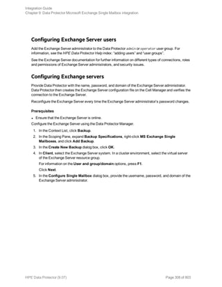 Configuring Exchange Server users
Add the Exchange Server administrator to the Data Protector admin or operator user group. For
information, see the HPE Data Protector Help index: “adding users” and “user groups”.
See the Exchange Server documentation for further information on different types of connections, roles
and permissions of Exchange Server administrators, and security issues.
Configuring Exchange servers
Provide Data Protector with the name, password, and domain of the Exchange Server administrator.
Data Protector then creates the Exchange Server configuration file on the Cell Manager and verifies the
connection to the Exchange Server.
Reconfigure the Exchange Server every time the Exchange Server administrator’s password changes.
Prerequisites
l Ensure that the Exchange Server is online.
Configure the Exchange Server using the Data Protector Manager.
1. In the Context List, click Backup.
2. In the Scoping Pane, expand Backup Specifications, right-click MS Exchange Single
Mailboxes, and click Add Backup.
3. In the Create New Backup dialog box, click OK.
4. In Client, select the Exchange Server system. In a cluster environment, select the virtual server
of the Exchange Server resource group.
For information on the User and group/domain options, press F1.
Click Next.
5. In the Configure Single Mailbox dialog box, provide the username, password, and domain of the
Exchange Server administrator.
Integration Guide
Chapter 9: Data Protector Microsoft Exchange Single Mailbox integration
HPE Data Protector (9.07) Page 308 of 803
 
