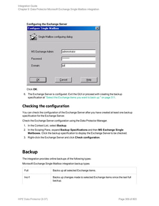 Configuring the Exchange Server
Click OK.
6. The Exchange Server is configured. Exit the GUI or proceed with creating the backup
specification at "Select the Exchange items you want to back up." on page 311.
Checking the configuration
You can check the configuration of the Exchange Server after you have created at least one backup
specification for the Exchange Server.
Check the Exchange Server configuration using the Data Protector Manager.
1. In the Context List, select Backup.
2. In the Scoping Pane, expand Backup Specifications and then MS Exchange Single
Mailboxes. Click the backup specification to display the Exchange Server to be checked.
3. Right-click the Exchange Server and click Check configuration.
Backup
The integration provides online backups of the following types:
Microsoft Exchange Single Mailbox integration backup types
Full Backs up all selected Exchange items.
Incr1 Backs up changes made to selected Exchange items since the last full
backup.
Integration Guide
Chapter 9: Data Protector Microsoft Exchange Single Mailbox integration
HPE Data Protector (9.07) Page 309 of 803
 