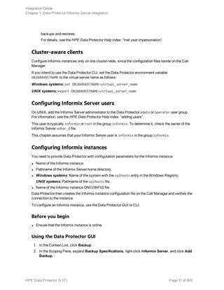 backups and restores.
For details, see the HPE Data Protector Help index: “Inet user impersonation”.
Cluster-aware clients
Configure Informix instances only on one cluster node, since the configuration files reside on the Cell
Manager.
If you intend to use the Data Protector CLI, set the Data Protector environment variable
OB2BARHOSTNAME to the virtual server name as follows:
Windows systems: set OB2BARHOSTNAME=virtual_server_name
UNIX systems: export OB2BARHOSTNAME=virtual_server_name
Configuring Informix Server users
On UNIX, add the Informix Server administrator to the Data Protector admin or operator user group.
For information, see the HPE Data Protector Help index: “adding users”.
This user is typically informix or root in the group informix. To determine it, check the owner of the
Informix Server onbar_d file.
This chapter assumes that your Informix Server user is informix in the group informix.
Configuring Informix instances
You need to provide Data Protector with configuration parameters for the Informix instance:
l Name of the Informix instance.
l Pathname of the Informix Server home directory.
l Windows systems: Name of the system with the sqlhosts entry in the Windows Registry.
UNIX systems: Pathname of the sqlhosts file.
l Name of the Informix instance ONCONFIG file.
Data Protector then creates the Informix instance configuration file on the Cell Manager and verifies the
connection to the instance.
To configure an Informix instance, use the Data Protector GUI or CLI.
Before you begin
l Ensure that the Informix instance is online.
Using the Data Protector GUI
1. In the Context List, click Backup.
2. In the Scoping Pane, expand Backup Specifications, right-click Informix Server, and click Add
Backup.
Integration Guide
Chapter 1: Data Protector Informix Server integration
HPE Data Protector (9.07) Page 31 of 803
 