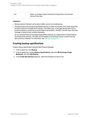Incr Backs up changes made to selected Exchange items since the last
backup of any type.
Limitations
l Backup sessions that back up the same mailbox cannot run simultaneously.
l The Data Protector Exchange Single Mailbox backup is slower and requires more media space than
the Data Protector Exchange Server backup. In the latter case, a message that has been sent to
several recipients is saved only once and linked to all recipients, whereas in the first case, the entire
message is saved for each recipient separately.
Do not use Data Protector Exchange Single Mailbox backups as a replacement for Data Protector
Exchange Server backups. The latter are still needed to successfully recover a system that has
been struck by a disaster. For information, see "Backup" on page 243.
Creating backup specifications
Create a backup specification using the Data Protector Manager.
1. In the Context List, click Backup.
2. In the Scoping Pane, expand Backup Specifications, right-click MS Exchange Single
Mailboxes, and click Add Backup.
3. In the Create New Backup dialog box, select the template you want to use.
Integration Guide
Chapter 9: Data Protector Microsoft Exchange Single Mailbox integration
HPE Data Protector (9.07) Page 310 of 803
 