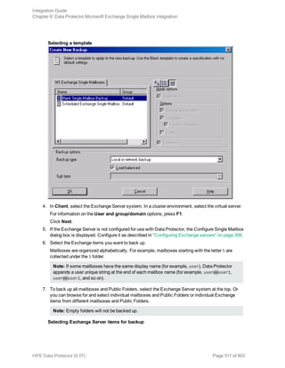 Selecting a template
4. In Client, select the Exchange Server system. In a cluster environment, select the virtual server.
For information on the User and group/domain options, press F1.
Click Next.
5. If the Exchange Server is not configured for use with Data Protector, the Configure Single Mailbox
dialog box is displayed. Configure it as described in "Configuring Exchange servers" on page 308.
6. Select the Exchange items you want to back up.
Mailboxes are organized alphabetically. For example, mailboxes starting with the letter S are
collected under the S folder.
Note: If some mailboxes have the same display name (for example, user), Data Protector
appends a user unique string at the end of each mailbox name (for example, user@@user1,
user@@user2, and so on).
7. To back up all mailboxes and Public Folders, select the Exchange Server system at the top. Or
you can browse for and select individual mailboxes and Public Folders or individual Exchange
items from different mailboxes and Public Folders.
Note: Empty folders will not be backed up.
Selecting Exchange Server items for backup
Integration Guide
Chapter 9: Data Protector Microsoft Exchange Single Mailbox integration
HPE Data Protector (9.07) Page 311 of 803
 