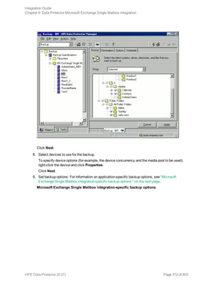 Click Next.
8. Select devices to use for the backup.
To specify device options (for example, the device concurrency and the media pool to be used),
right-click the device and click Properties.
Click Next.
9. Set backup options. For information on application-specific backup options, see "Microsoft
Exchange Single Mailbox integration-specific backup options " on the next page.
Microsoft Exchange Single Mailbox integration-specific backup options
Integration Guide
Chapter 9: Data Protector Microsoft Exchange Single Mailbox integration
HPE Data Protector (9.07) Page 312 of 803
 