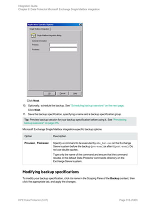 Click Next.
10. Optionally, schedule the backup. See "Scheduling backup sessions" on the next page.
Click Next.
11. Save the backup specification, specifying a name and a backup specification group.
Tip: Preview backup session for your backup specification before using it. See "Previewing
backup sessions" on page 315.
Microsoft Exchange Single Mailbox integration-specific backup options
Option Description
Pre-exec , Post-exec Specify a command to be executed by mbx_bar.exe on the Exchange
Server system before the backup (pre-exec) or after it (post-exec). Do
not use double quotes.
Type only the name of the command and ensure that the command
resides in the default Data Protector commands directory on the
Exchange Server system.
Modifying backup specifications
To modify your backup specification, click its name in the Scoping Pane of the Backup context, then
click the appropriate tab, and apply the changes.
Integration Guide
Chapter 9: Data Protector Microsoft Exchange Single Mailbox integration
HPE Data Protector (9.07) Page 313 of 803
 