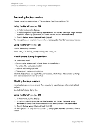 Previewing backup sessions
Preview the backup session to test it. You can use the Data Protector GUI or CLI.
Using the Data Protector GUI
1. In the Context List, click Backup.
2. In the Scoping Pane, expand Backup Specifications and then MS Exchange Single Mailbox.
Right-click the backup specification you want to preview and click Preview Backup.
3. Specify Backup type and Network load. Click OK.
The message Session completed successfully is displayed at the end of a successful preview.
Using the Data Protector CLI
Execute the following command:
omnib -mbx_list backup_specification_name -test_bar
What happens during the preview?
The following are tested:
l Communication between the Exchange Server and Data Protector
l The syntax of the backup specification
l If devices are correctly specified
l If the necessary media are in the devices
After that, the Exchange Server part of the preview starts, which checks if the selected Exchange
items are in an appropriate state for backup.
Starting backup sessions
Interactive backups are run on demand. They are useful for urgent backups or for restarting failed
backups.
Use the Data Protector GUI or CLI.
Using the Data Protector GUI
1. In the Context List, click Backup.
2. In the Scoping Pane, expand Backup Specifications and then MS Exchange Single
Mailboxes. Right-click the backup specification you want to use and click Start Backup.
3. Specify Backup type and Network load. Click OK.
The message Session completed successfully is displayed at the end of a successful backup
session.
Integration Guide
Chapter 9: Data Protector Microsoft Exchange Single Mailbox integration
HPE Data Protector (9.07) Page 315 of 803
 