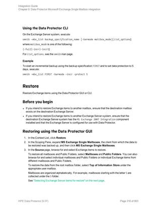 Using the Data Protector CLI
On the Exchange Server system, execute:
omnib -mbx_list backup_specification_name [-barmode mailbox_mode][list_options]
where mailbox_mode is one of the following:
{-full|-incr|-incr1}
For list_options, see the omnib man page.
Example
To start an incremental backup using the backup specification FIRST and to set data protection to 5
days, execute:
omnib -mbx_list FIRST -barmode —incr -protect 5
Restore
Restore Exchange items using the Data Protector GUI or CLI.
Before you begin
l If you intend to restore Exchange items to another mailbox, ensure that the destination mailbox
exists on the destination Exchange Server.
l If you intend to restore Exchange items to another Exchange Server system, ensure that the
destination Exchange Server system has the MS Exchange 2007 Integration component
installed and that the Exchange Server is configured for use with Data Protector.
Restoring using the Data Protector GUI
1. In the Context List, click Restore.
2. In the Scoping Pane, expand MS Exchange Single Mailboxes, the client from which the data to
be restored was backed up, and then click MS Exchange Single Mailboxes.
3. In the Source page, browse for and select Exchange items to restore.
To restore all mailboxes and Public Folders, select Mailboxes and Public Folders. You can also
browse for and select individual mailboxes and Public Folders or individual Exchange items from
different mailboxes and Public Folders.
To restore the data from the root mailbox folder, select Top of Information Store under the
appropriate user mailbox.
Mailboxes are organized alphabetically. For example, mailboxes starting with the letter S are
collected under the S folder.
See "Selecting Exchange Server items for restore" on the next page.
Integration Guide
Chapter 9: Data Protector Microsoft Exchange Single Mailbox integration
HPE Data Protector (9.07) Page 316 of 803
 