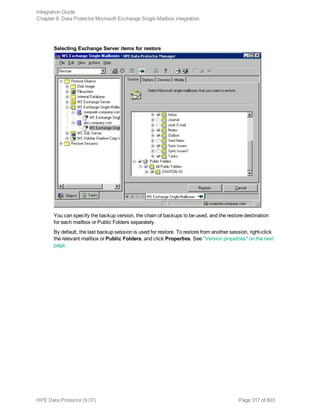 Selecting Exchange Server items for restore
You can specify the backup version, the chain of backups to be used, and the restore destination
for each mailbox or Public Folders separately.
By default, the last backup session is used for restore. To restore from another session, right-click
the relevant mailbox or Public Folders, and click Properties. See "Version properties" on the next
page.
Integration Guide
Chapter 9: Data Protector Microsoft Exchange Single Mailbox integration
HPE Data Protector (9.07) Page 317 of 803
 