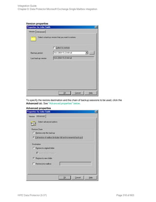 Version properties
To specify the restore destination and the chain of backup sessions to be used, click the
Advanced tab. See "Advanced properties" below.
Advanced properties
Integration Guide
Chapter 9: Data Protector Microsoft Exchange Single Mailbox integration
HPE Data Protector (9.07) Page 318 of 803
 